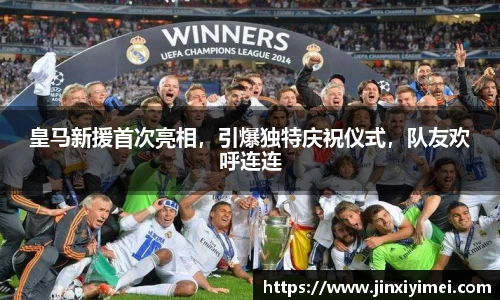 皇马新援首次亮相，引爆独特庆祝仪式，队友欢呼连连