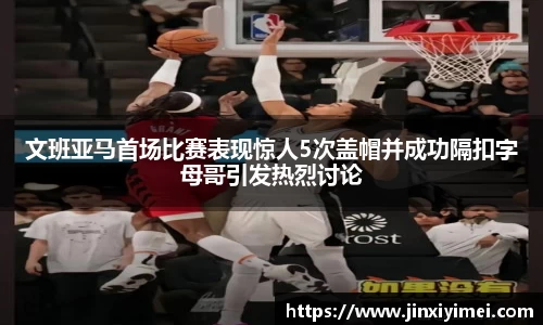 文班亚马首场比赛表现惊人5次盖帽并成功隔扣字母哥引发热烈讨论
